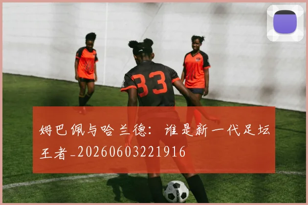 姆巴佩与哈兰德:谁是新一代足坛王者_20260603221916