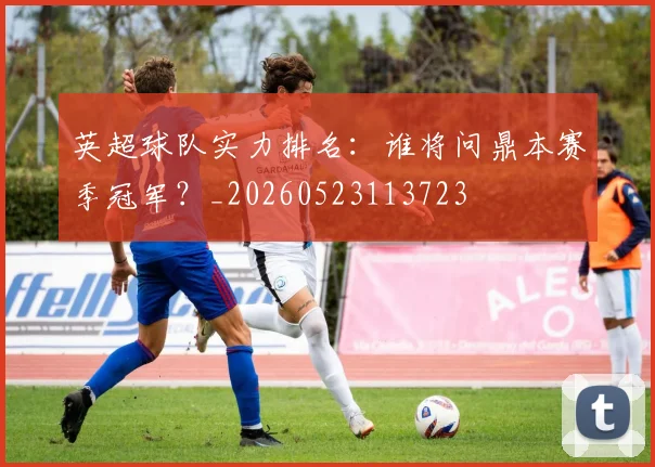 英超球队实力排名:谁将问鼎本赛季冠军?_20260523113723