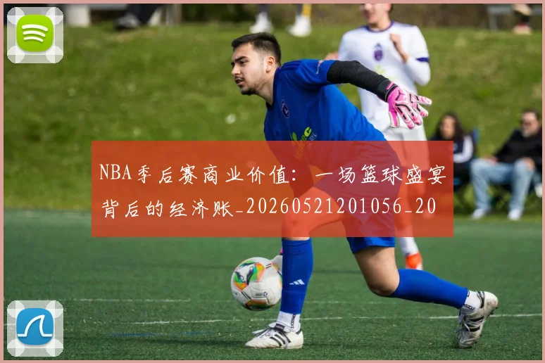 NBA季后赛商业价值:一场篮球盛宴背后的经济账_20260521201056_20260607160118