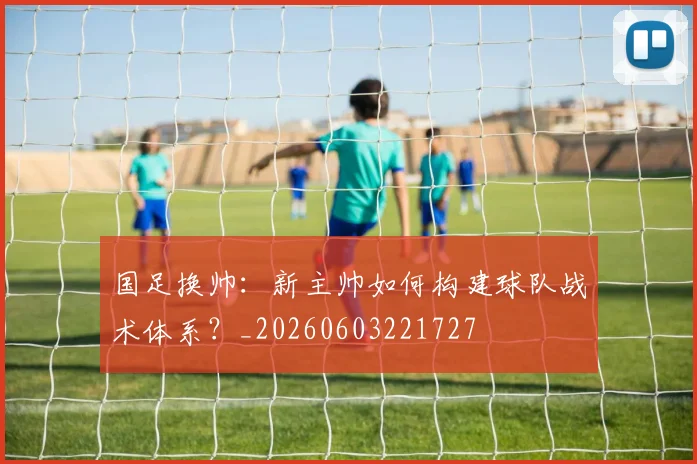 国足换帅:新主帅如何构建球队战术体系?_20260603221727