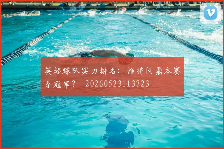 英超球队实力排名:谁将问鼎本赛季冠军?_20260523113723