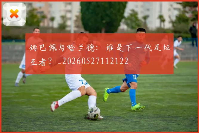 姆巴佩与哈兰德:谁是下一代足坛王者?_20260527112122