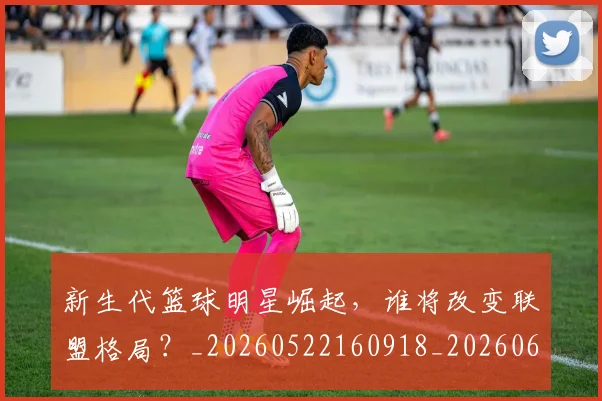 新生代篮球明星崛起,谁将改变联盟格局?_20260522160918_20260609203146