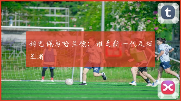姆巴佩与哈兰德:谁是新一代足坛王者