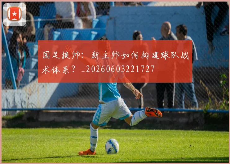 国足换帅:新主帅如何构建球队战术体系?_20260603221727
