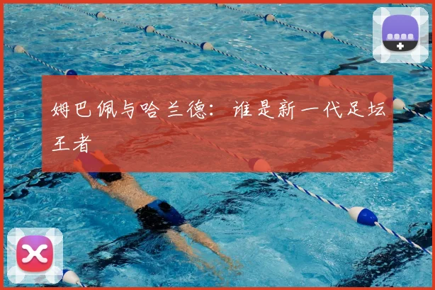 姆巴佩与哈兰德:谁是新一代足坛王者